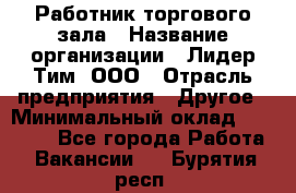 Работник торгового зала › Название организации ­ Лидер Тим, ООО › Отрасль предприятия ­ Другое › Минимальный оклад ­ 10 000 - Все города Работа » Вакансии   . Бурятия респ.